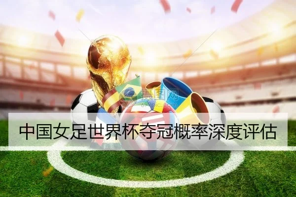中国女足世界杯夺冠概率深度评估